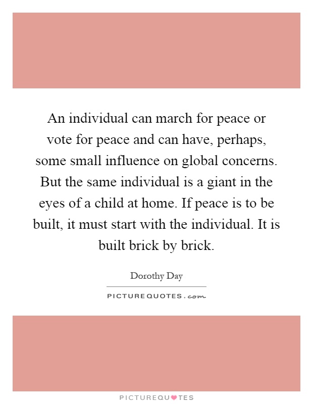 An individual can march for peace or vote for peace and can have, perhaps, some small influence on global concerns. But the same individual is a giant in the eyes of a child at home. If peace is to be built, it must start with the individual. It is built brick by brick Picture Quote #1