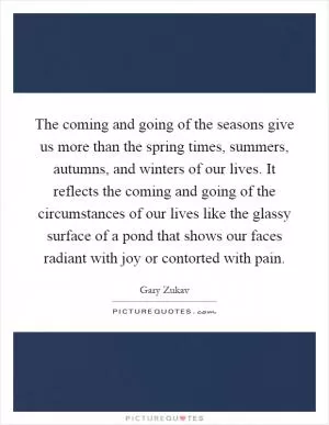 The coming and going of the seasons give us more than the spring times, summers, autumns, and winters of our lives. It reflects the coming and going of the circumstances of our lives like the glassy surface of a pond that shows our faces radiant with joy or contorted with pain Picture Quote #1