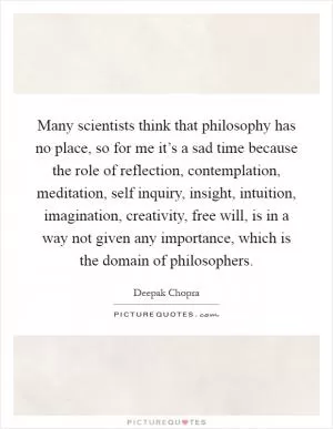 Many scientists think that philosophy has no place, so for me it’s a sad time because the role of reflection, contemplation, meditation, self inquiry, insight, intuition, imagination, creativity, free will, is in a way not given any importance, which is the domain of philosophers Picture Quote #1