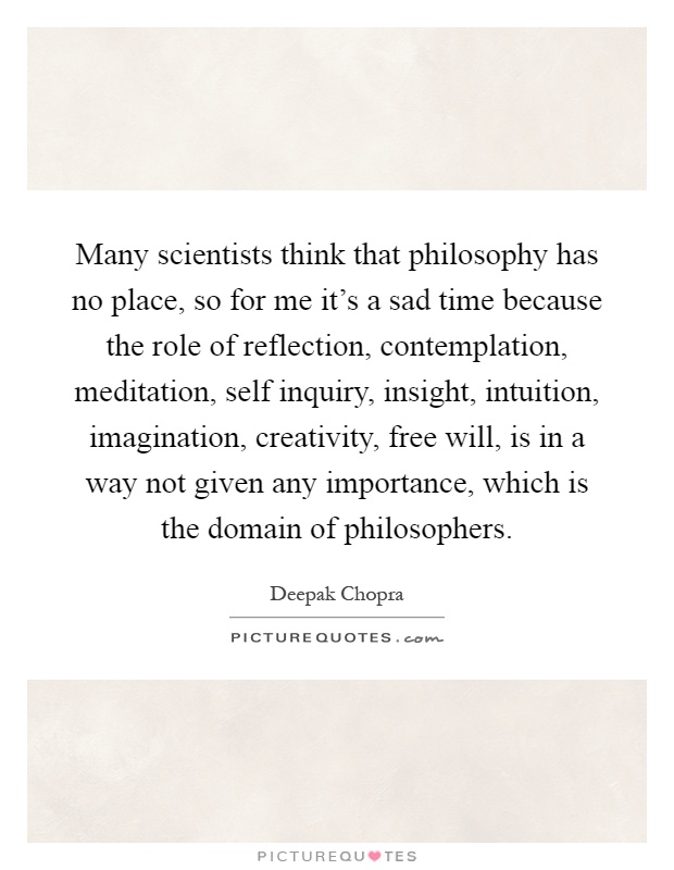 Many scientists think that philosophy has no place, so for me it's a sad time because the role of reflection, contemplation, meditation, self inquiry, insight, intuition, imagination, creativity, free will, is in a way not given any importance, which is the domain of philosophers Picture Quote #1