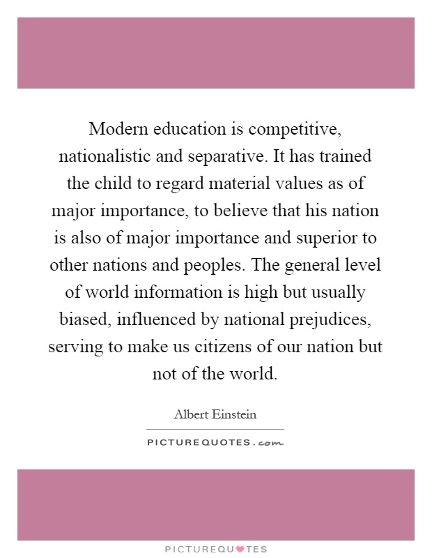 Modern education is competitive, nationalistic and separative. It has trained the child to regard material values as of major importance, to believe that his nation is also of major importance and superior to other nations and peoples. The general level of world information is high but usually biased, influenced by national prejudices, serving to make us citizens of our nation but not of the world Picture Quote #1