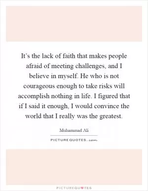 It’s the lack of faith that makes people afraid of meeting challenges, and I believe in myself. He who is not courageous enough to take risks will accomplish nothing in life. I figured that if I said it enough, I would convince the world that I really was the greatest Picture Quote #1