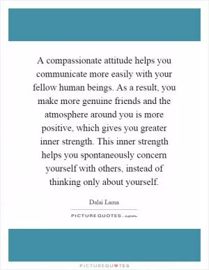 A compassionate attitude helps you communicate more easily with your fellow human beings. As a result, you make more genuine friends and the atmosphere around you is more positive, which gives you greater inner strength. This inner strength helps you spontaneously concern yourself with others, instead of thinking only about yourself Picture Quote #1