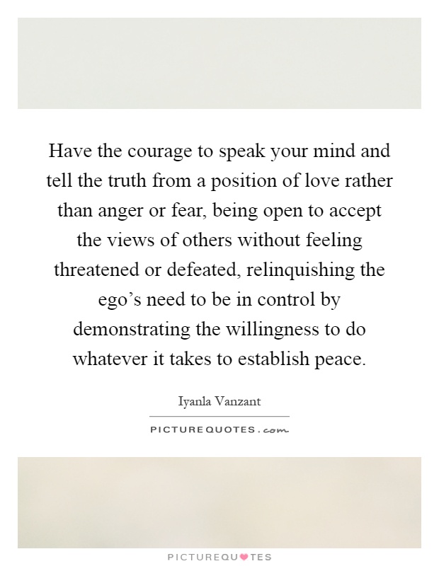 Have the courage to speak your mind and tell the truth from a position of love rather than anger or fear, being open to accept the views of others without feeling threatened or defeated, relinquishing the ego's need to be in control by demonstrating the willingness to do whatever it takes to establish peace Picture Quote #1