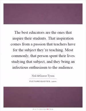 The best educators are the ones that inspire their students. That inspiration comes from a passion that teachers have for the subject they’re teaching. Most commonly, that person spent their lives studying that subject, and they bring an infectious enthusiasm to the audience Picture Quote #1