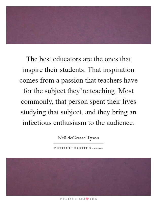 The best educators are the ones that inspire their students. That inspiration comes from a passion that teachers have for the subject they're teaching. Most commonly, that person spent their lives studying that subject, and they bring an infectious enthusiasm to the audience Picture Quote #1