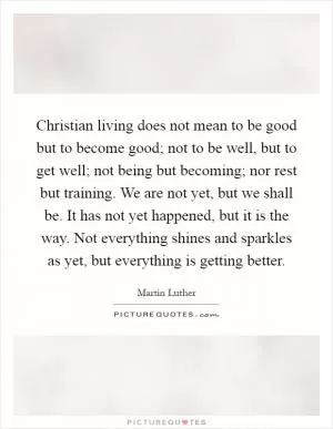 Christian living does not mean to be good but to become good; not to be well, but to get well; not being but becoming; nor rest but training. We are not yet, but we shall be. It has not yet happened, but it is the way. Not everything shines and sparkles as yet, but everything is getting better Picture Quote #1