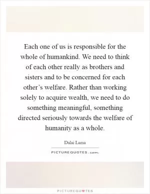 Each one of us is responsible for the whole of humankind. We need to think of each other really as brothers and sisters and to be concerned for each other’s welfare. Rather than working solely to acquire wealth, we need to do something meaningful, something directed seriously towards the welfare of humanity as a whole Picture Quote #1