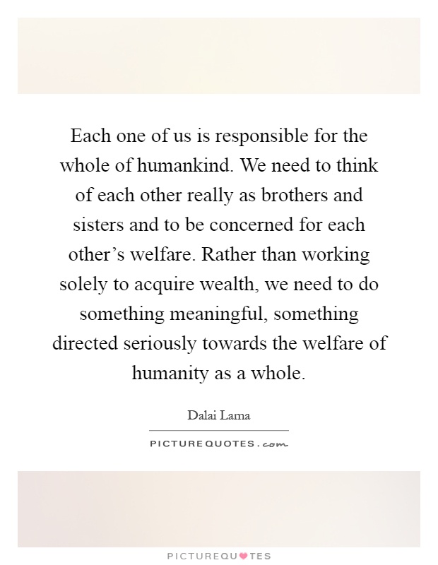 Each one of us is responsible for the whole of humankind. We need to think of each other really as brothers and sisters and to be concerned for each other's welfare. Rather than working solely to acquire wealth, we need to do something meaningful, something directed seriously towards the welfare of humanity as a whole Picture Quote #1