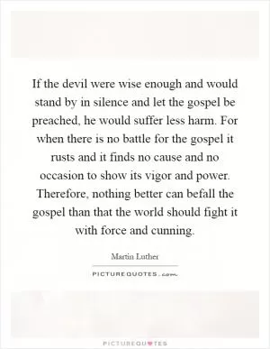 If the devil were wise enough and would stand by in silence and let the gospel be preached, he would suffer less harm. For when there is no battle for the gospel it rusts and it finds no cause and no occasion to show its vigor and power. Therefore, nothing better can befall the gospel than that the world should fight it with force and cunning Picture Quote #1