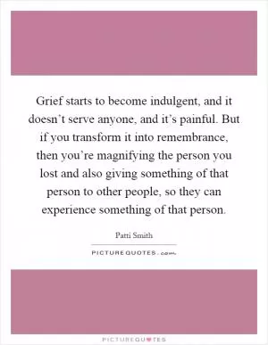 Grief starts to become indulgent, and it doesn’t serve anyone, and it’s painful. But if you transform it into remembrance, then you’re magnifying the person you lost and also giving something of that person to other people, so they can experience something of that person Picture Quote #1