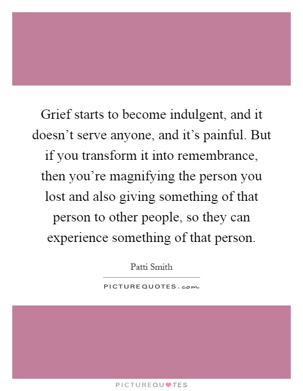 Grief starts to become indulgent, and it doesn't serve anyone, and it's painful. But if you transform it into remembrance, then you're magnifying the person you lost and also giving something of that person to other people, so they can experience something of that person Picture Quote #1