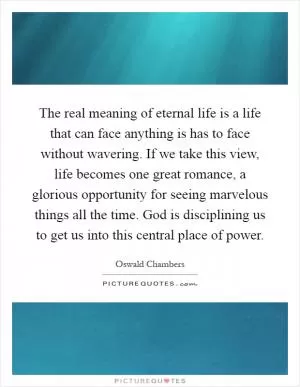 The real meaning of eternal life is a life that can face anything is has to face without wavering. If we take this view, life becomes one great romance, a glorious opportunity for seeing marvelous things all the time. God is disciplining us to get us into this central place of power Picture Quote #1