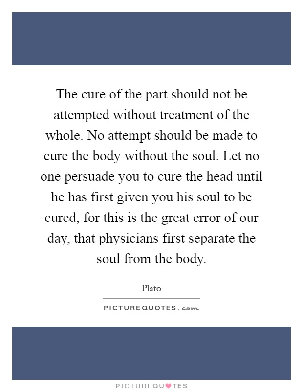 The cure of the part should not be attempted without treatment of the whole. No attempt should be made to cure the body without the soul. Let no one persuade you to cure the head until he has first given you his soul to be cured, for this is the great error of our day, that physicians first separate the soul from the body Picture Quote #1