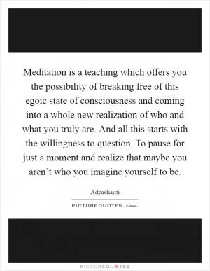 Meditation is a teaching which offers you the possibility of breaking free of this egoic state of consciousness and coming into a whole new realization of who and what you truly are. And all this starts with the willingness to question. To pause for just a moment and realize that maybe you aren’t who you imagine yourself to be Picture Quote #1