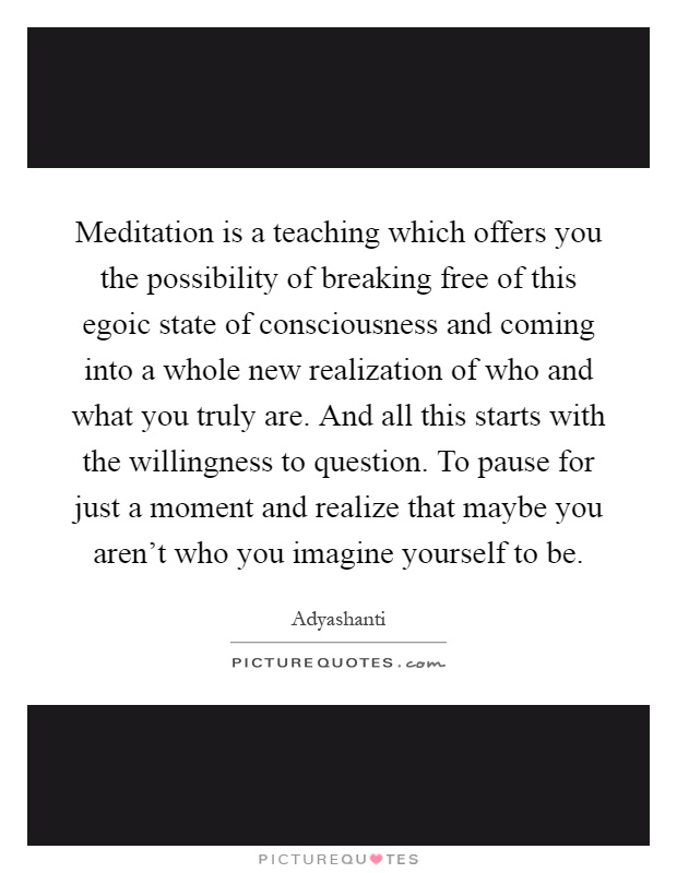 Meditation is a teaching which offers you the possibility of breaking free of this egoic state of consciousness and coming into a whole new realization of who and what you truly are. And all this starts with the willingness to question. To pause for just a moment and realize that maybe you aren't who you imagine yourself to be Picture Quote #1