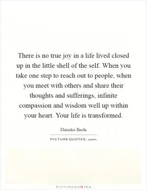There is no true joy in a life lived closed up in the little shell of the self. When you take one step to reach out to people, when you meet with others and share their thoughts and sufferings, infinite compassion and wisdom well up within your heart. Your life is transformed Picture Quote #1