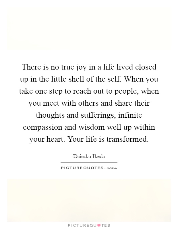 There is no true joy in a life lived closed up in the little shell of the self. When you take one step to reach out to people, when you meet with others and share their thoughts and sufferings, infinite compassion and wisdom well up within your heart. Your life is transformed Picture Quote #1