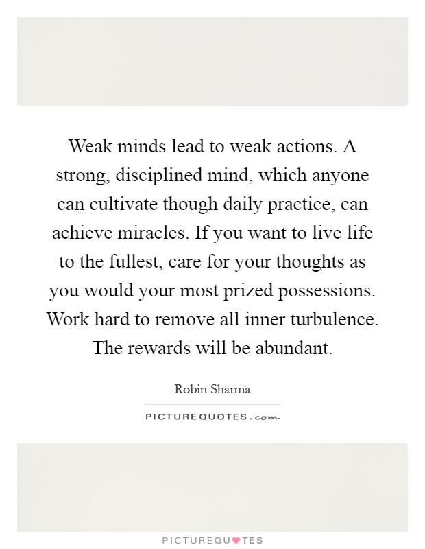 Weak minds lead to weak actions. A strong, disciplined mind, which anyone can cultivate though daily practice, can achieve miracles. If you want to live life to the fullest, care for your thoughts as you would your most prized possessions. Work hard to remove all inner turbulence. The rewards will be abundant Picture Quote #1