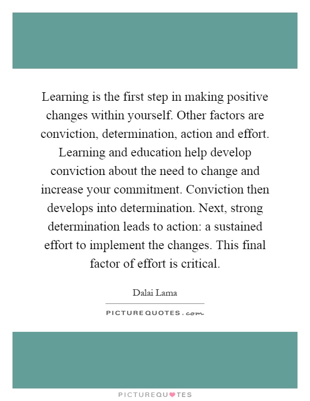 Learning is the first step in making positive changes within yourself. Other factors are conviction, determination, action and effort. Learning and education help develop conviction about the need to change and increase your commitment. Conviction then develops into determination. Next, strong determination leads to action: a sustained effort to implement the changes. This final factor of effort is critical Picture Quote #1