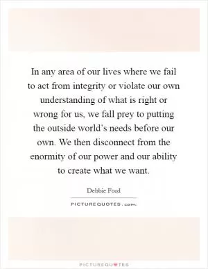 In any area of our lives where we fail to act from integrity or violate our own understanding of what is right or wrong for us, we fall prey to putting the outside world’s needs before our own. We then disconnect from the enormity of our power and our ability to create what we want Picture Quote #1