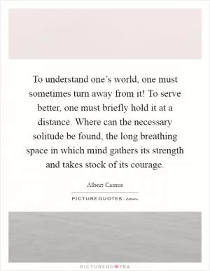 To understand one’s world, one must sometimes turn away from it! To serve better, one must briefly hold it at a distance. Where can the necessary solitude be found, the long breathing space in which mind gathers its strength and takes stock of its courage Picture Quote #1