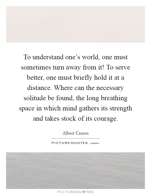 To understand one's world, one must sometimes turn away from it! To serve better, one must briefly hold it at a distance. Where can the necessary solitude be found, the long breathing space in which mind gathers its strength and takes stock of its courage Picture Quote #1