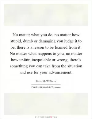 No matter what you do, no matter how stupid, dumb or damaging you judge it to be, there is a lesson to be learned from it. No matter what happens to you, no matter how unfair, inequitable or wrong, there’s something you can take from the situation and use for your advancement Picture Quote #1