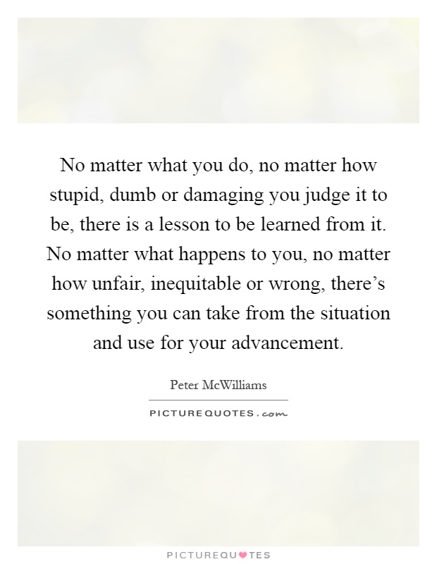No matter what you do, no matter how stupid, dumb or damaging you judge it to be, there is a lesson to be learned from it. No matter what happens to you, no matter how unfair, inequitable or wrong, there's something you can take from the situation and use for your advancement Picture Quote #1