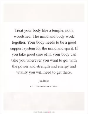 Treat your body like a temple, not a woodshed. The mind and body work together. Your body needs to be a good support system for the mind and spirit. If you take good care of it, your body can take you wherever you want to go, with the power and strength and energy and vitality you will need to get there Picture Quote #1