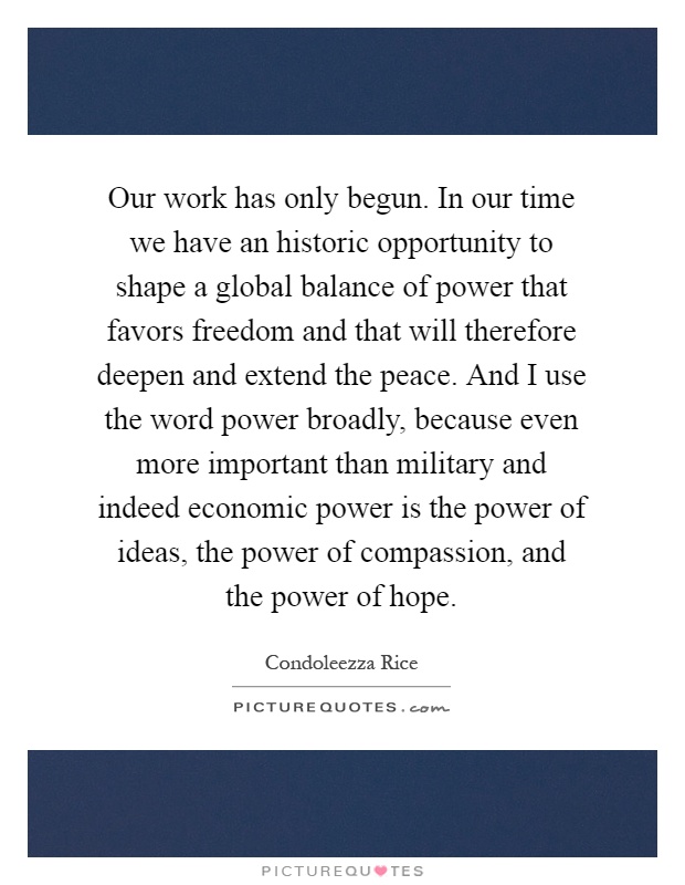 Our work has only begun. In our time we have an historic opportunity to shape a global balance of power that favors freedom and that will therefore deepen and extend the peace. And I use the word power broadly, because even more important than military and indeed economic power is the power of ideas, the power of compassion, and the power of hope Picture Quote #1
