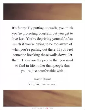 It’s funny: By putting up walls, you think you’re protecting yourself, but you get to live less. You’re depriving yourself of so much if you’re trying to be too aware of what you’re putting out there. If you feel someone breaking those walls down, let them. Those are the people that you need to find in life, rather than people that you’re just comfortable with Picture Quote #1