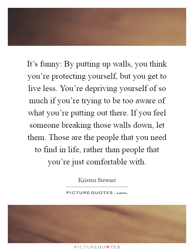 It's funny: By putting up walls, you think you're protecting yourself, but you get to live less. You're depriving yourself of so much if you're trying to be too aware of what you're putting out there. If you feel someone breaking those walls down, let them. Those are the people that you need to find in life, rather than people that you're just comfortable with Picture Quote #1