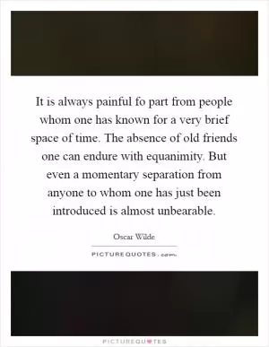 It is always painful fo part from people whom one has known for a very brief space of time. The absence of old friends one can endure with equanimity. But even a momentary separation from anyone to whom one has just been introduced is almost unbearable Picture Quote #1