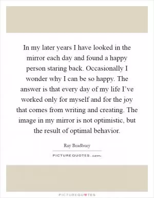 In my later years I have looked in the mirror each day and found a happy person staring back. Occasionally I wonder why I can be so happy. The answer is that every day of my life I’ve worked only for myself and for the joy that comes from writing and creating. The image in my mirror is not optimistic, but the result of optimal behavior Picture Quote #1