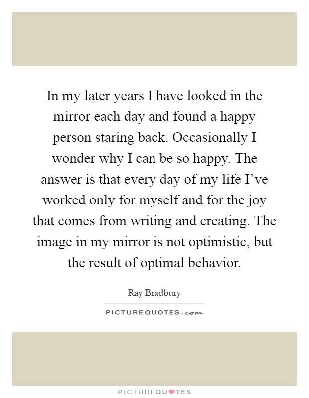 In my later years I have looked in the mirror each day and found a happy person staring back. Occasionally I wonder why I can be so happy. The answer is that every day of my life I've worked only for myself and for the joy that comes from writing and creating. The image in my mirror is not optimistic, but the result of optimal behavior Picture Quote #1