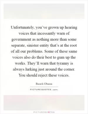 Unfortunately, you’ve grown up hearing voices that incessantly warn of government as nothing more than some separate, sinister entity that’s at the root of all our problems. Some of these same voices also do their best to gum up the works. They’ll warn that tyranny is always lurking just around the corner. You should reject these voices Picture Quote #1
