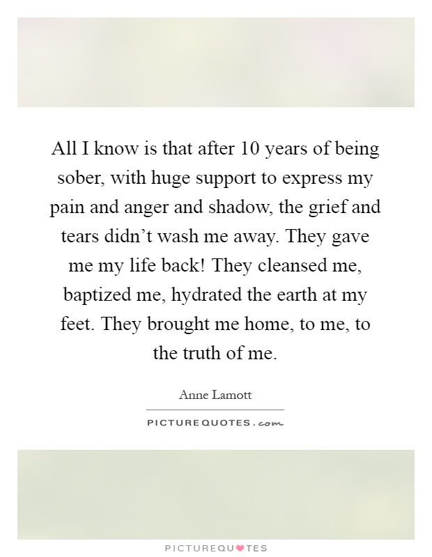 All I know is that after 10 years of being sober, with huge support to express my pain and anger and shadow, the grief and tears didn't wash me away. They gave me my life back! They cleansed me, baptized me, hydrated the earth at my feet. They brought me home, to me, to the truth of me Picture Quote #1