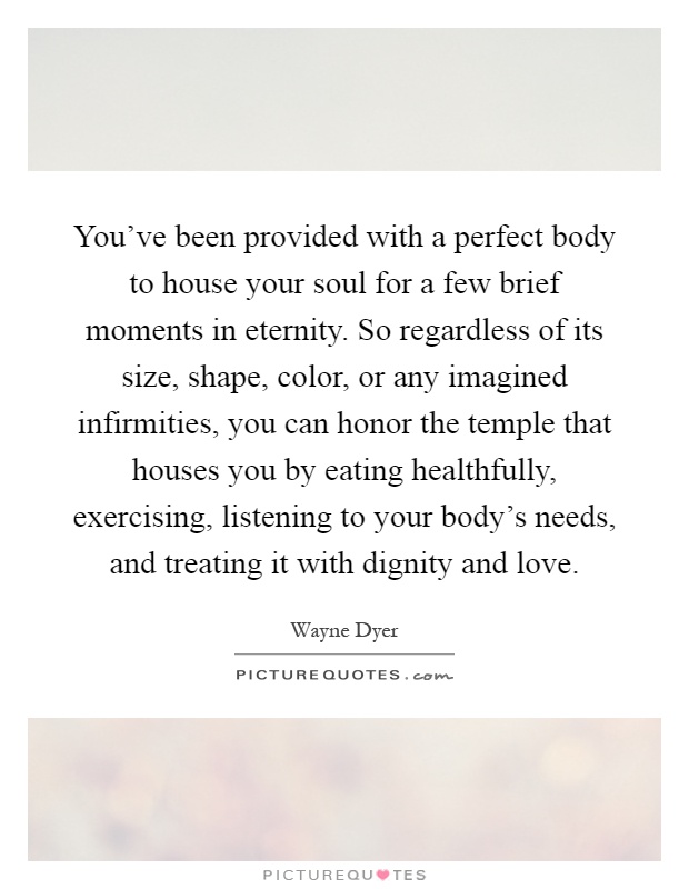 You've been provided with a perfect body to house your soul for a few brief moments in eternity. So regardless of its size, shape, color, or any imagined infirmities, you can honor the temple that houses you by eating healthfully, exercising, listening to your body's needs, and treating it with dignity and love Picture Quote #1