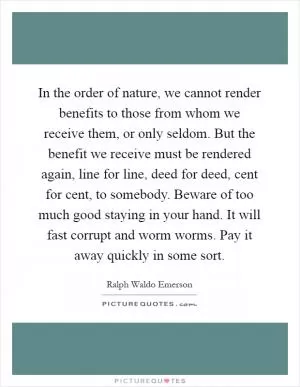 In the order of nature, we cannot render benefits to those from whom we receive them, or only seldom. But the benefit we receive must be rendered again, line for line, deed for deed, cent for cent, to somebody. Beware of too much good staying in your hand. It will fast corrupt and worm worms. Pay it away quickly in some sort Picture Quote #1