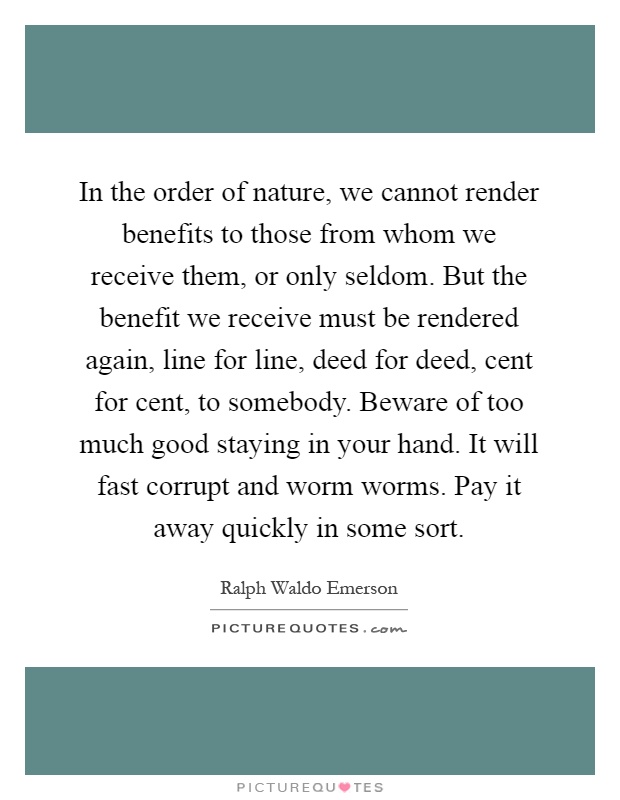 In the order of nature, we cannot render benefits to those from whom we receive them, or only seldom. But the benefit we receive must be rendered again, line for line, deed for deed, cent for cent, to somebody. Beware of too much good staying in your hand. It will fast corrupt and worm worms. Pay it away quickly in some sort Picture Quote #1