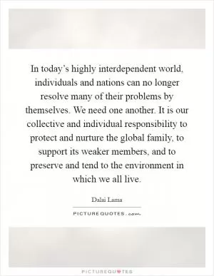 In today’s highly interdependent world, individuals and nations can no longer resolve many of their problems by themselves. We need one another. It is our collective and individual responsibility to protect and nurture the global family, to support its weaker members, and to preserve and tend to the environment in which we all live Picture Quote #1