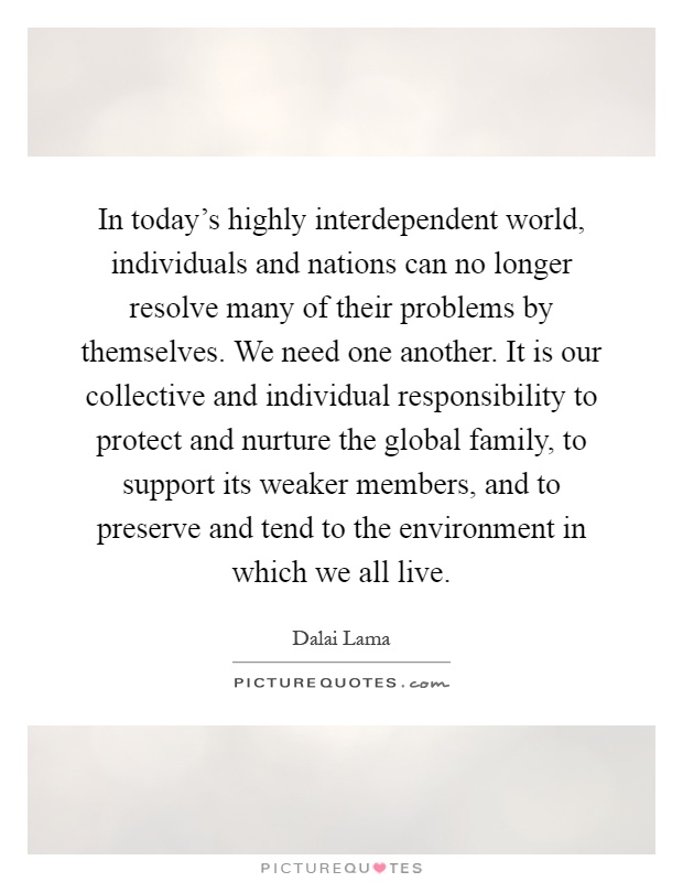 In today's highly interdependent world, individuals and nations can no longer resolve many of their problems by themselves. We need one another. It is our collective and individual responsibility to protect and nurture the global family, to support its weaker members, and to preserve and tend to the environment in which we all live Picture Quote #1