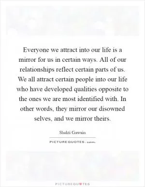 Everyone we attract into our life is a mirror for us in certain ways. All of our relationships reflect certain parts of us. We all attract certain people into our life who have developed qualities opposite to the ones we are most identified with. In other words, they mirror our disowned selves, and we mirror theirs Picture Quote #1