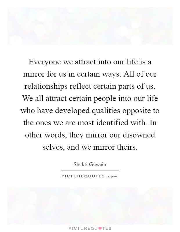 Everyone we attract into our life is a mirror for us in certain ways. All of our relationships reflect certain parts of us. We all attract certain people into our life who have developed qualities opposite to the ones we are most identified with. In other words, they mirror our disowned selves, and we mirror theirs Picture Quote #1