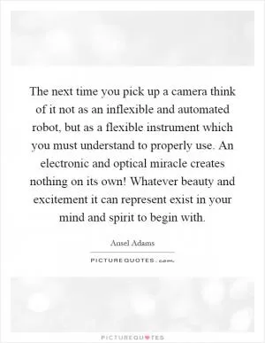 The next time you pick up a camera think of it not as an inflexible and automated robot, but as a flexible instrument which you must understand to properly use. An electronic and optical miracle creates nothing on its own! Whatever beauty and excitement it can represent exist in your mind and spirit to begin with Picture Quote #1