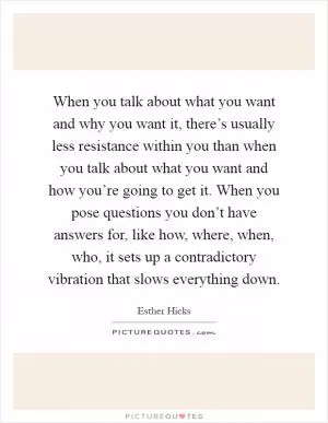 When you talk about what you want and why you want it, there’s usually less resistance within you than when you talk about what you want and how you’re going to get it. When you pose questions you don’t have answers for, like how, where, when, who, it sets up a contradictory vibration that slows everything down Picture Quote #1