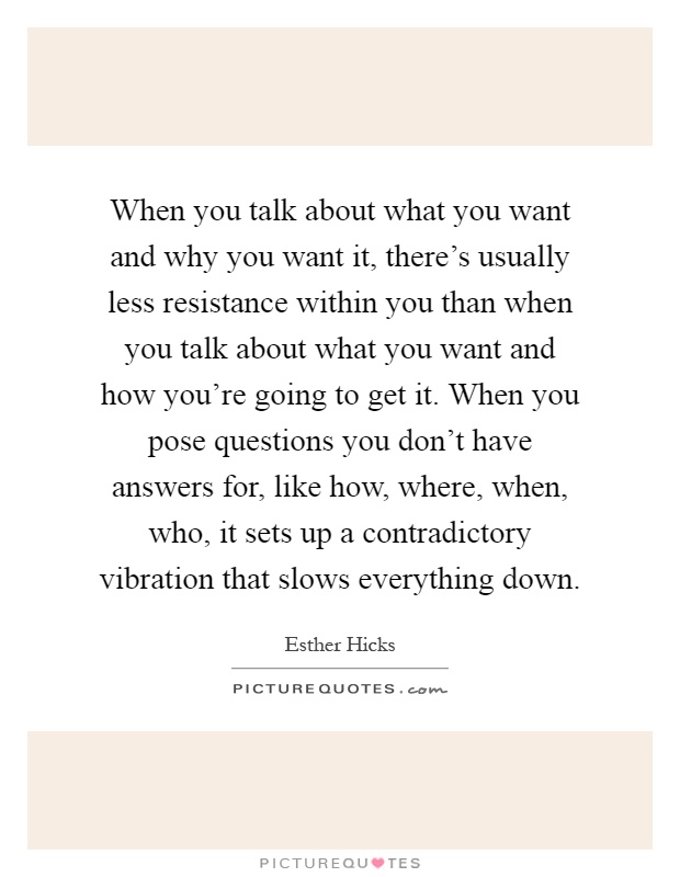 When you talk about what you want and why you want it, there's usually less resistance within you than when you talk about what you want and how you're going to get it. When you pose questions you don't have answers for, like how, where, when, who, it sets up a contradictory vibration that slows everything down Picture Quote #1