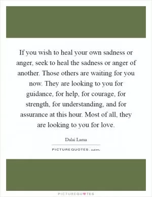 If you wish to heal your own sadness or anger, seek to heal the sadness or anger of another. Those others are waiting for you now. They are looking to you for guidance, for help, for courage, for strength, for understanding, and for assurance at this hour. Most of all, they are looking to you for love Picture Quote #1