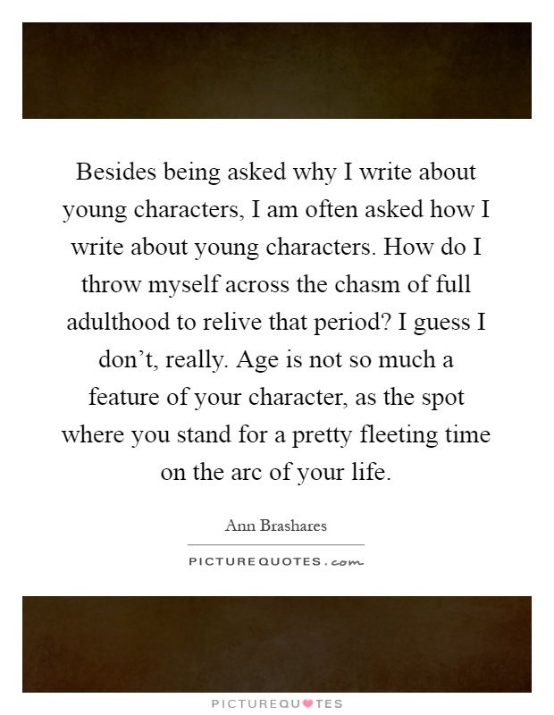 Besides being asked why I write about young characters, I am often asked how I write about young characters. How do I throw myself across the chasm of full adulthood to relive that period? I guess I don't, really. Age is not so much a feature of your character, as the spot where you stand for a pretty fleeting time on the arc of your life Picture Quote #1